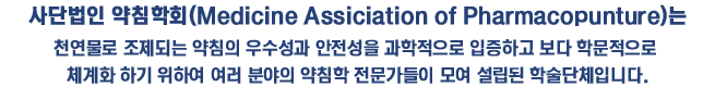 대한약침학회는 약침학을 학술적으로 발전시키며, 새로운 약침제제를 개발하고 연구하는 한의사들로 구성된, 사단법인 대한한의사협회,
사단법인 대한한의학회 정회원 학술단체입니다.